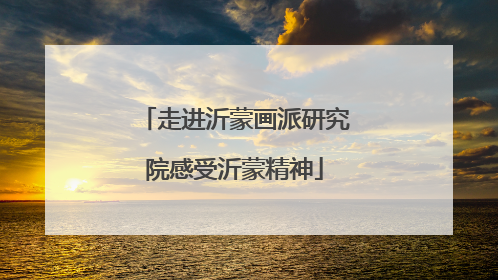 走进沂蒙画派研究院感受沂蒙精神